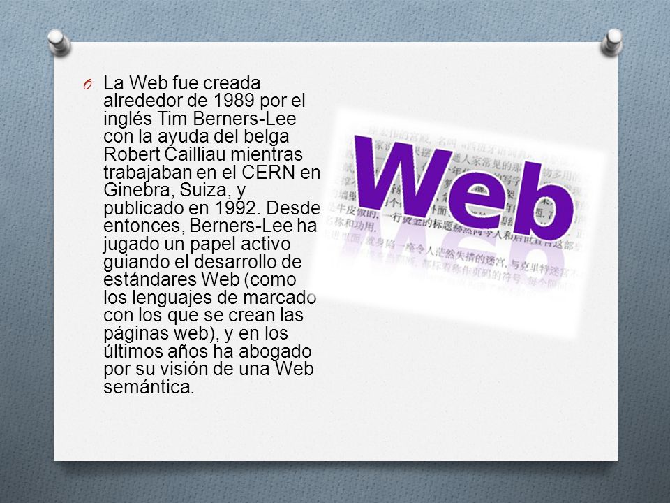O La Web fue creada alrededor de 1989 por el inglés Tim Berners-Lee con la ayuda del belga Robert Cailliau mientras trabajaban en el CERN en Ginebra, Suiza, y publicado en 1992.