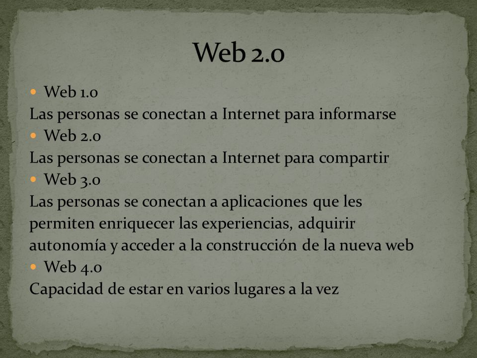 Web 1.0 Las personas se conectan a Internet para informarse Web 2.0 Las personas se conectan a Internet para compartir Web 3.0 Las personas se conectan a aplicaciones que les permiten enriquecer las experiencias, adquirir autonomía y acceder a la construcción de la nueva web Web 4.0 Capacidad de estar en varios lugares a la vez