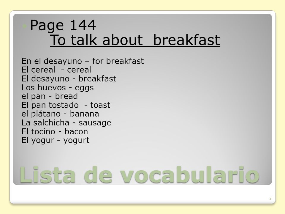 Lista de vocabulario Page 144 To talk about breakfast En el desayuno – for breakfast El cereal - cereal El desayuno - breakfast Los huevos - eggs el pan - bread El pan tostado - toast el plátano - banana La salchicha - sausage El tocino - bacon El yogur - yogurt 5