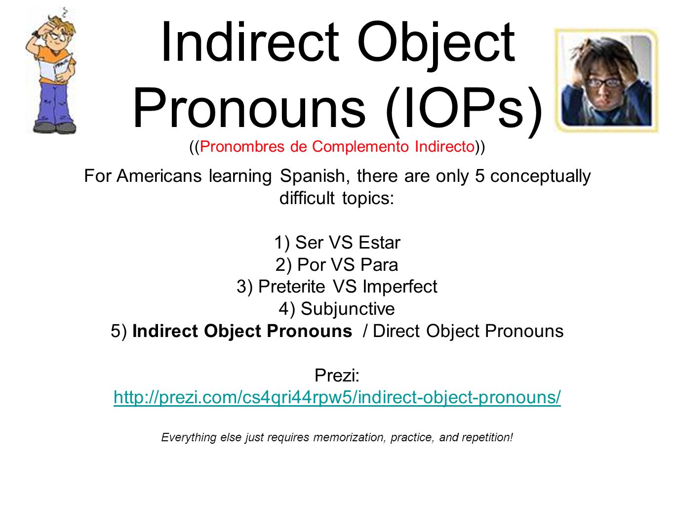 Indirect Object Pronouns (IOPs) ((Pronombres de Complemento Indirecto)) For Americans learning Spanish, there are only 5 conceptually difficult topics: 1) Ser VS Estar 2) Por VS Para 3) Preterite VS Imperfect 4) Subjunctive 5) Indirect Object Pronouns / Direct Object Pronouns Prezi:   Everything else just requires memorization, practice, and repetition!
