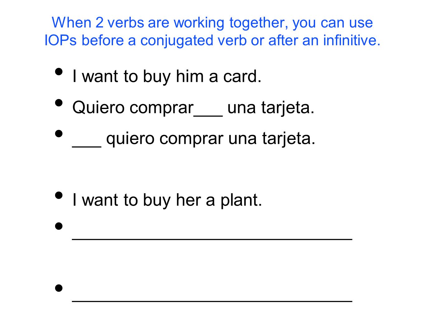When 2 verbs are working together, you can use IOPs before a conjugated verb or after an infinitive.