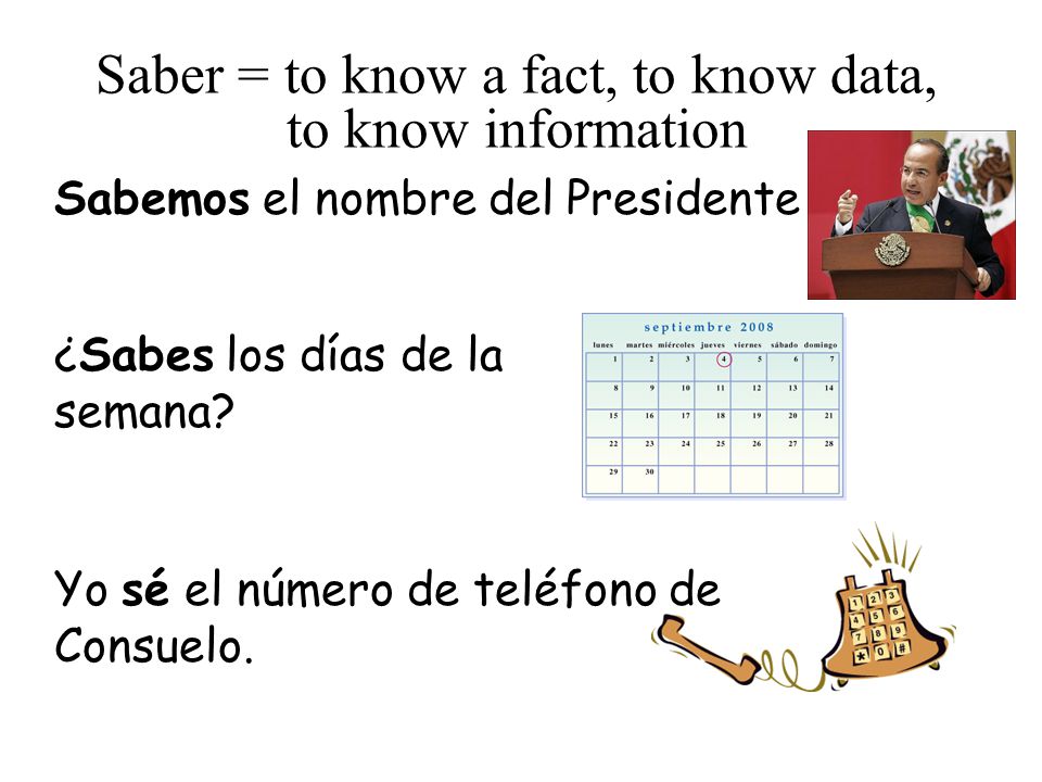 Saber = to know a fact, to know data, to know information Sabemos el nombre del Presidente ¿Sabes los días de la semana.