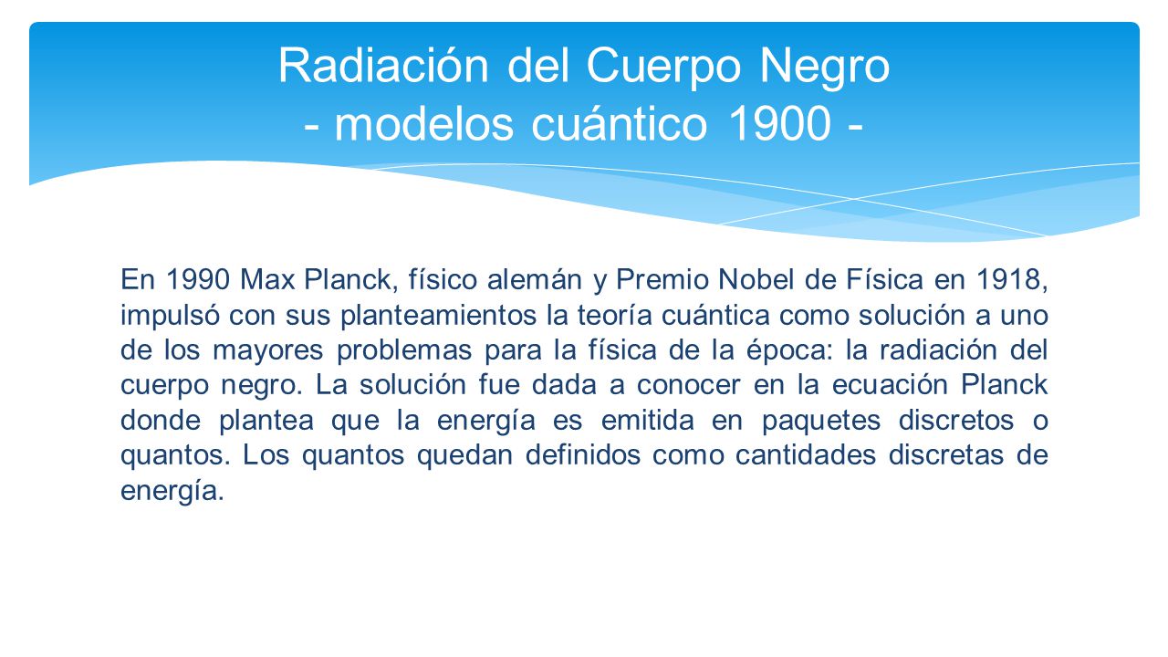 En 1990 Max Planck, físico alemán y Premio Nobel de Física en 1918, impulsó con sus planteamientos la teoría cuántica como solución a uno de los mayores problemas para la física de la época: la radiación del cuerpo negro.