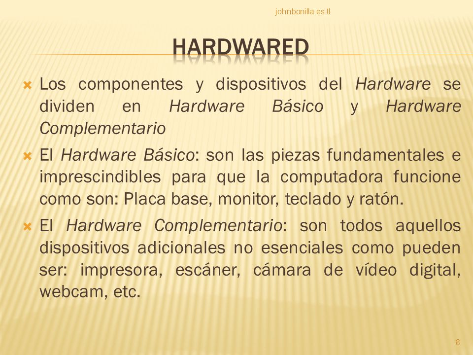  Los componentes y dispositivos del Hardware se dividen en Hardware Básico y Hardware Complementario  El Hardware Básico: son las piezas fundamentales e imprescindibles para que la computadora funcione como son: Placa base, monitor, teclado y ratón.