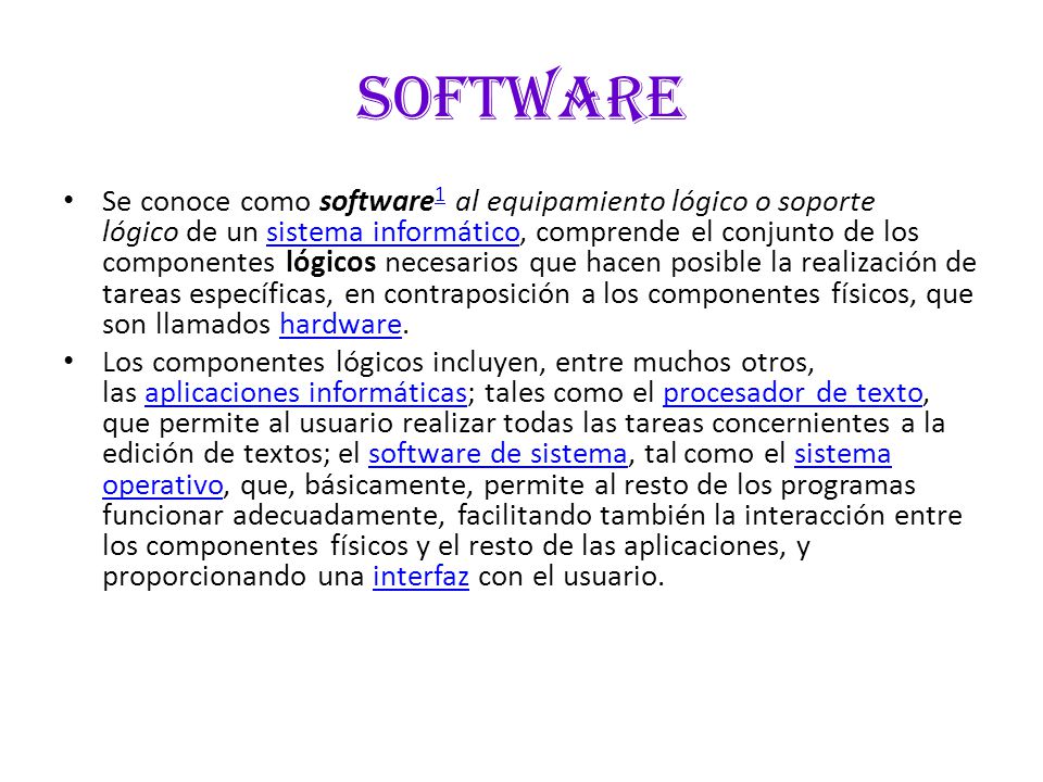software Se conoce como software 1 al equipamiento lógico o soporte lógico de un sistema informático, comprende el conjunto de los componentes lógicos necesarios que hacen posible la realización de tareas específicas, en contraposición a los componentes físicos, que son llamados hardware.