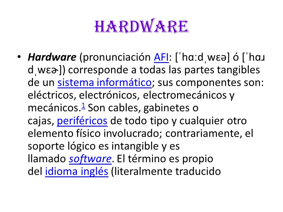 hardware Hardware (pronunciación AFI: [ˈhɑːdˌwɛə] ó [ˈhɑɹ dˌwɛɚ]) corresponde a todas las partes tangibles de un sistema informático; sus componentes son: eléctricos, electrónicos, electromecánicos y mecánicos.