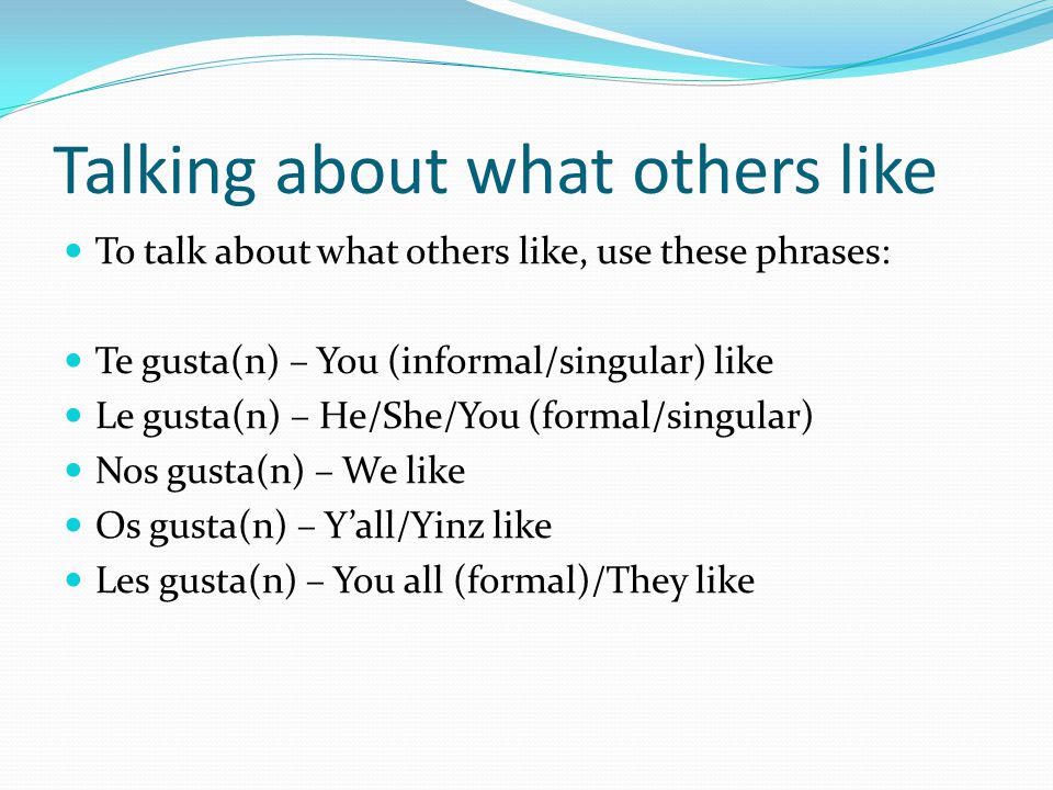 Talking about what others like To talk about what others like, use these phrases: Te gusta(n) – You (informal/singular) like Le gusta(n) – He/She/You (formal/singular) Nos gusta(n) – We like Os gusta(n) – Y’all/Yinz like Les gusta(n) – You all (formal)/They like
