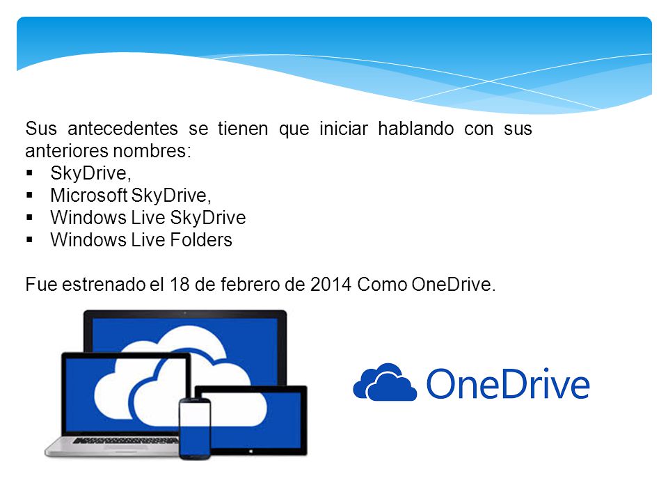 Sus antecedentes se tienen que iniciar hablando con sus anteriores nombres:  SkyDrive,  Microsoft SkyDrive,  Windows Live SkyDrive  Windows Live Folders Fue estrenado el 18 de febrero de 2014 Como OneDrive.
