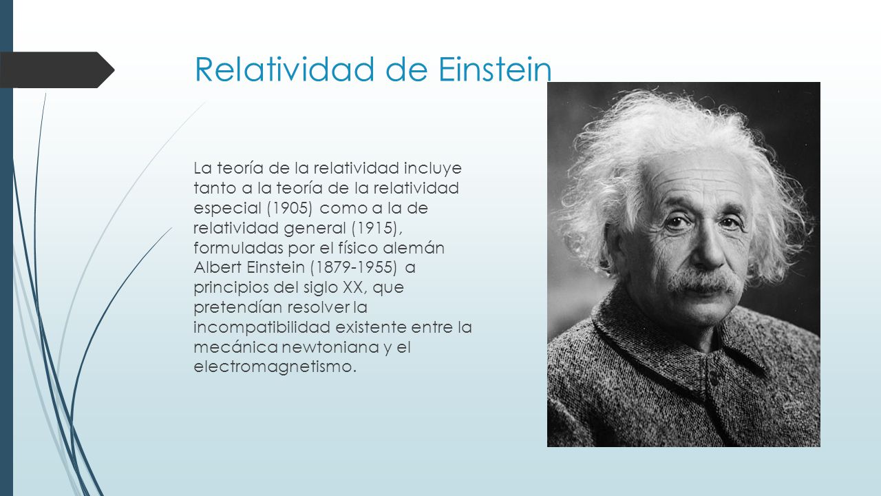 Relatividad de Einstein La teoría de la relatividad incluye tanto a la teoría de la relatividad especial (1905) como a la de relatividad general (1915), formuladas por el físico alemán Albert Einstein ( ) a principios del siglo XX, que pretendían resolver la incompatibilidad existente entre la mecánica newtoniana y el electromagnetismo.
