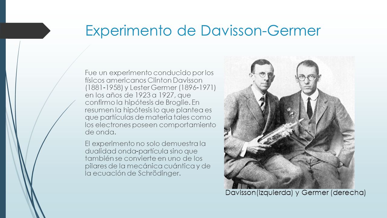 Experimento de Davisson-Germer Fue un experimento conducido por los físicos americanos Clinton Davisson ( ) y Lester Germer ( ) en los años de 1923 a 1927, que confirmo la hipótesis de Broglie.