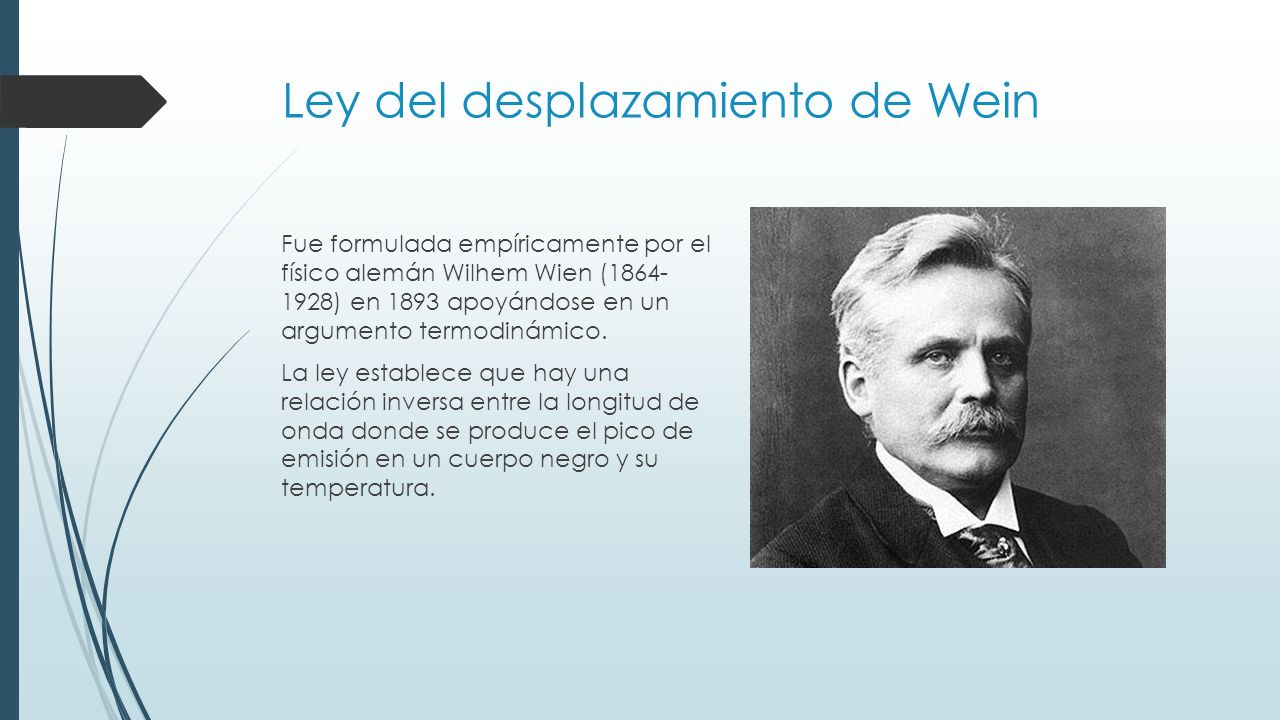 Ley del desplazamiento de Wein Fue formulada empíricamente por el físico alemán Wilhem Wien ( ) en 1893 apoyándose en un argumento termodinámico.