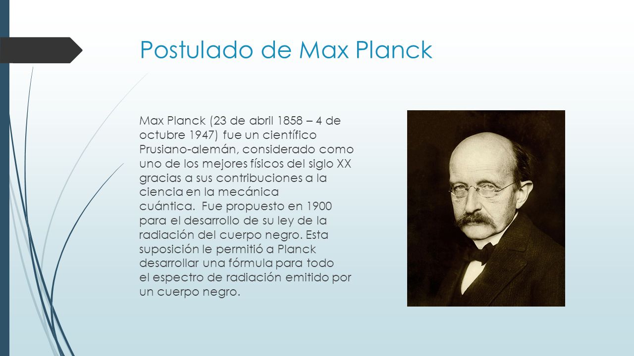 Postulado de Max Planck Max Planck (23 de abril 1858 – 4 de octubre 1947) fue un científico Prusiano-alemán, considerado como uno de los mejores físicos del siglo XX gracias a sus contribuciones a la ciencia en la mecánica cuántica.