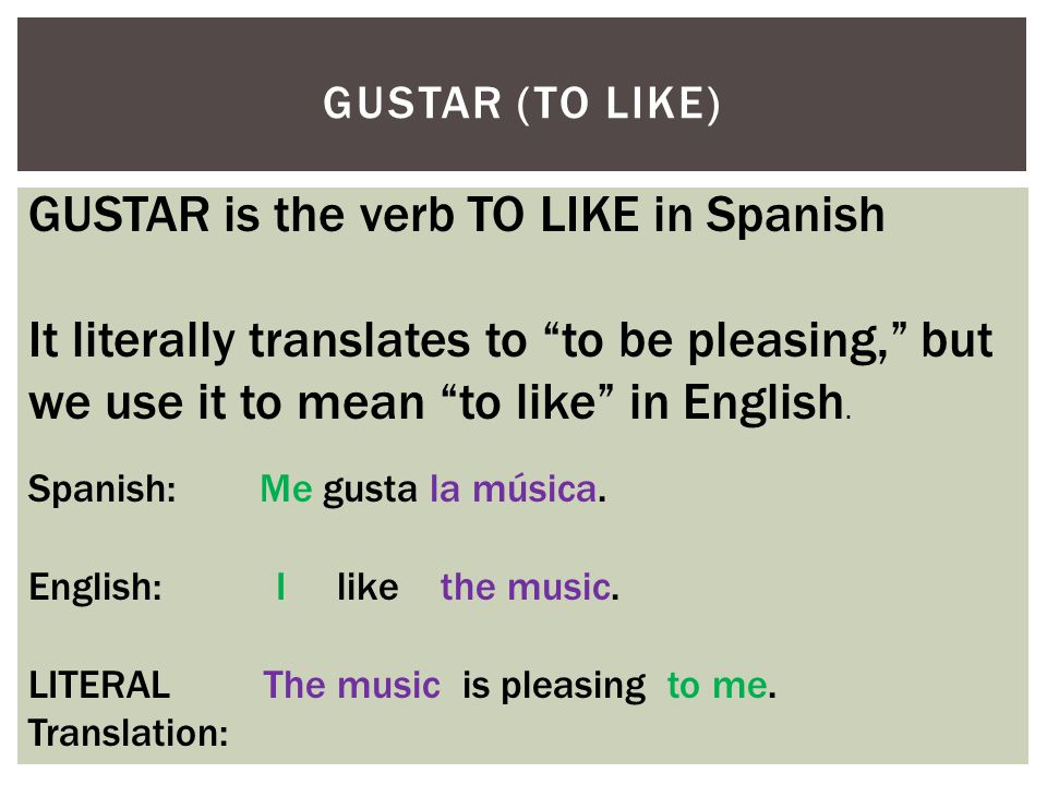 GUSTAR (TO LIKE) GUSTAR is the verb TO LIKE in Spanish It literally translates to to be pleasing, but we use it to mean to like in English.