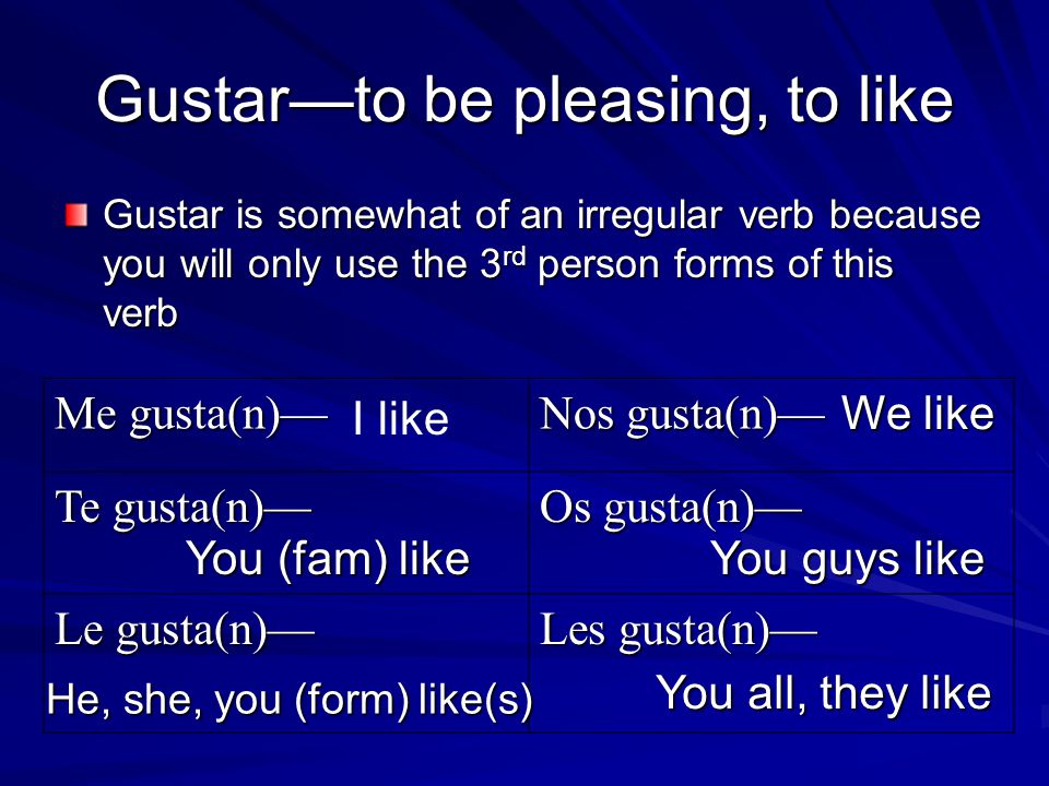 Gustar—to be pleasing, to like Gustar is somewhat of an irregular verb because you will only use the 3 rd person forms of this verb Me gusta(n)— Nos gusta(n)— Te gusta(n)— Os gusta(n)— Le gusta(n)— Les gusta(n)— I like You (fam) like He, she, you (form) like(s) We like You guys like You all, they like
