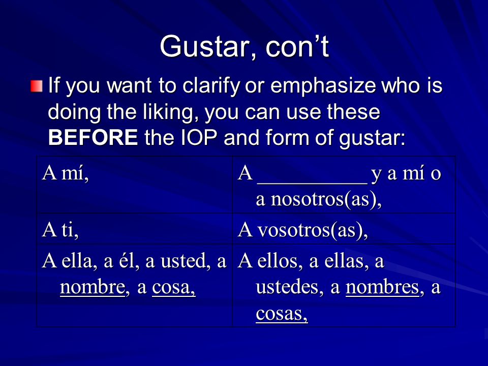 Gustar, con’t If you want to clarify or emphasize who is doing the liking, you can use these BEFORE the IOP and form of gustar: A mí, A __________ y a mí o a nosotros(as), A ti, A vosotros(as), A ella, a él, a usted, a nombre, a cosa, A ellos, a ellas, a ustedes, a nombres, a cosas,