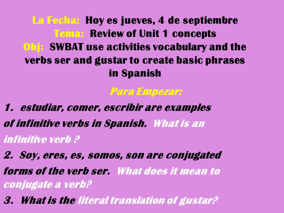 La Fecha: Hoy es jueves, 4 de septiembre Tema: Review of Unit 1 concepts Obj: SWBAT use activities vocabulary and the verbs ser and gustar to create basic phrases in Spanish Para Empezar: 1.