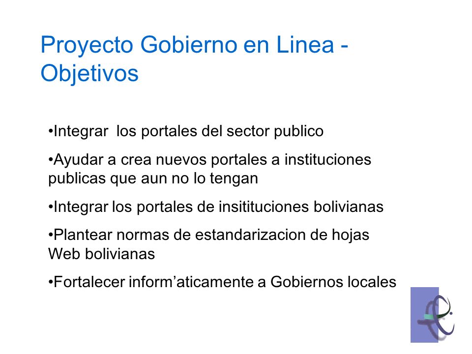 Integrar los portales del sector publico Ayudar a crea nuevos portales a instituciones publicas que aun no lo tengan Integrar los portales de insitituciones bolivianas Plantear normas de estandarizacion de hojas Web bolivianas Fortalecer informaticamente a Gobiernos locales Proyecto Gobierno en Linea - Objetivos