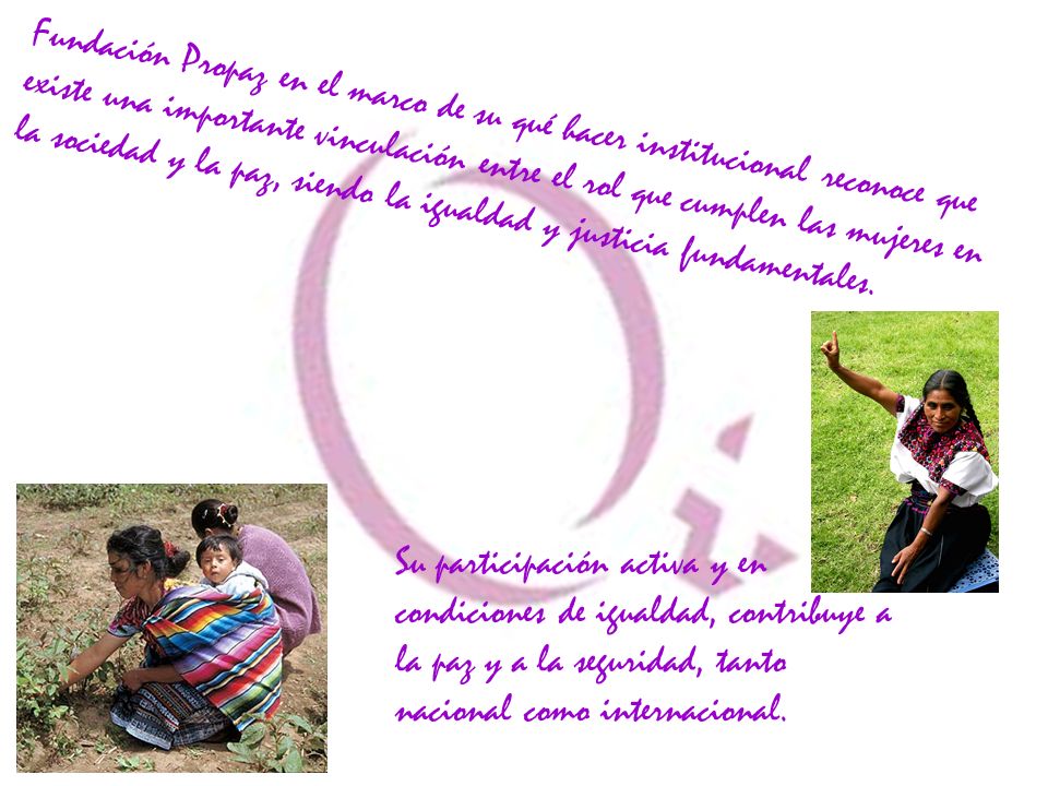 Fundación Propaz en el marco de su qué hacer institucional reconoce que existe una importante vinculación entre el rol que cumplen las mujeres en la sociedad y la paz, siendo la igualdad y justicia fundamentales.