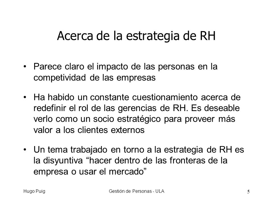 Hugo PuigGestión de Personas - ULA 5 Acerca de la estrategia de RH Parece claro el impacto de las personas en la competividad de las empresas Ha habido un constante cuestionamiento acerca de redefinir el rol de las gerencias de RH.