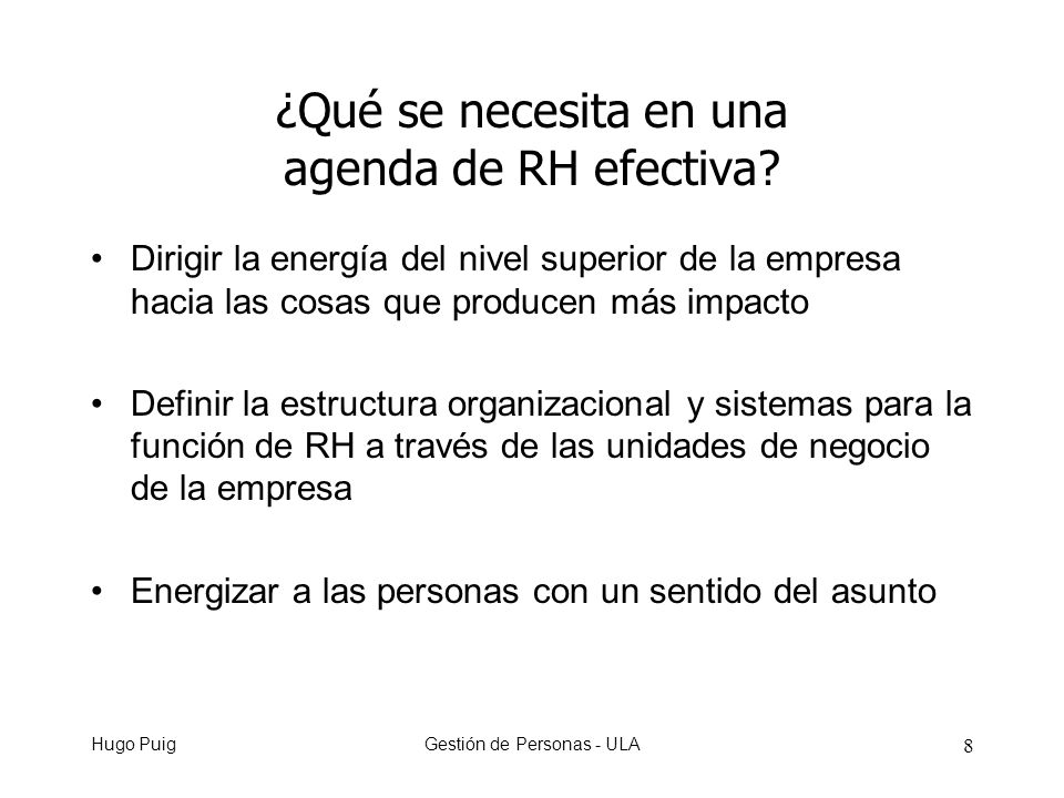 Hugo PuigGestión de Personas - ULA 8 Dirigir la energía del nivel superior de la empresa hacia las cosas que producen más impacto Definir la estructura organizacional y sistemas para la función de RH a través de las unidades de negocio de la empresa Energizar a las personas con un sentido del asunto ¿Qué se necesita en una agenda de RH efectiva