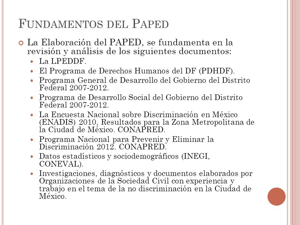 F UNDAMENTOS DEL P APED La Elaboración del PAPED, se fundamenta en la revisión y análisis de los siguientes documentos: La LPEDDF.