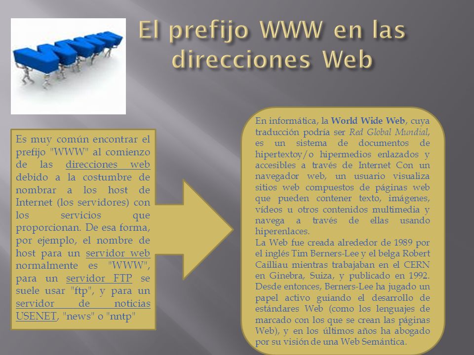 Es muy común encontrar el prefijo WWW al comienzo de las direcciones web debido a la costumbre de nombrar a los host de Internet (los servidores) con los servicios que proporcionan.