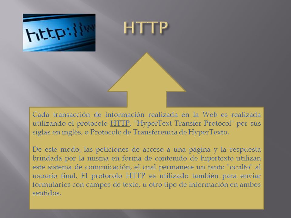 Cada transacción de información realizada en la Web es realizada utilizando el protocolo HTTP, HyperText Transfer Protocol por sus siglas en inglés, o Protocolo de Transferencia de HyperTexto.