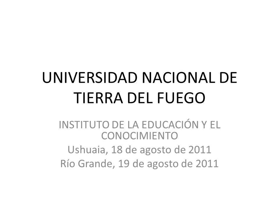 UNIVERSIDAD NACIONAL DE TIERRA DEL FUEGO INSTITUTO DE LA EDUCACIÓN Y EL CONOCIMIENTO Ushuaia, 18 de agosto de 2011 Río Grande, 19 de agosto de 2011