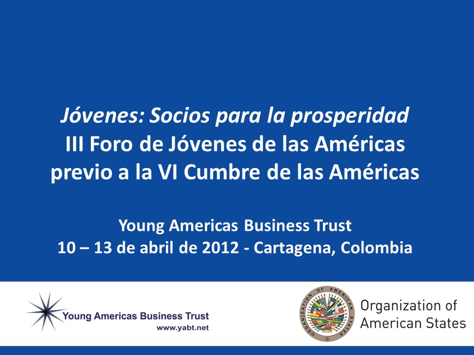 Jóvenes: Socios para la prosperidad III Foro de Jóvenes de las Américas previo a la VI Cumbre de las Américas Young Americas Business Trust 10 – 13 de abril de Cartagena, Colombia