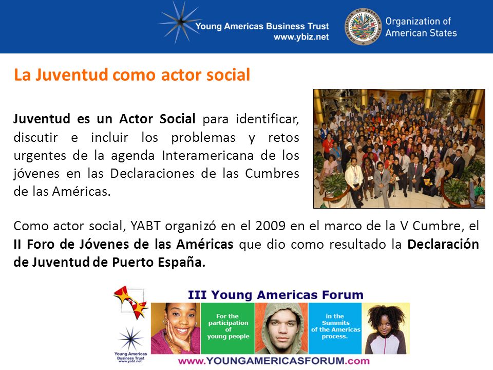 La Juventud como actor social Juventud es un Actor Social para identificar, discutir e incluir los problemas y retos urgentes de la agenda Interamericana de los jóvenes en las Declaraciones de las Cumbres de las Américas.