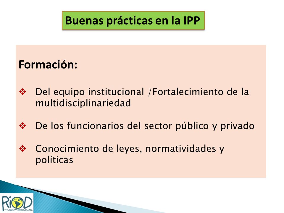 Formación: Del equipo institucional /Fortalecimiento de la multidisciplinariedad De los funcionarios del sector público y privado Conocimiento de leyes, normatividades y políticas Buenas prácticas en la IPP