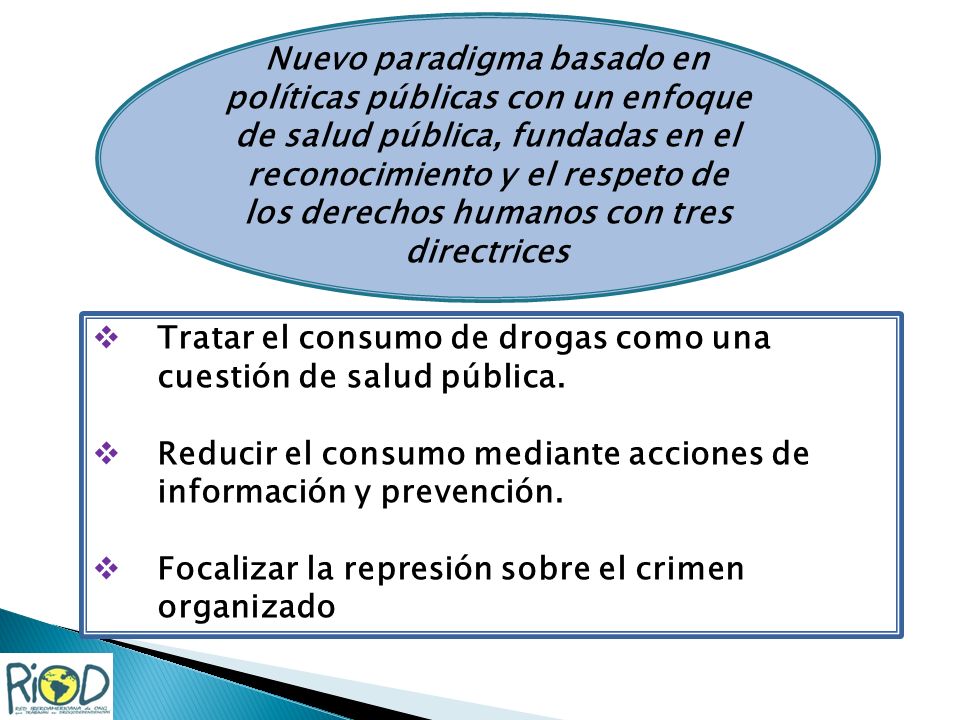 Nuevo paradigma basado en políticas públicas con un enfoque de salud pública, fundadas en el reconocimiento y el respeto de los derechos humanos con tres directrices Tratar el consumo de drogas como una cuestión de salud pública.