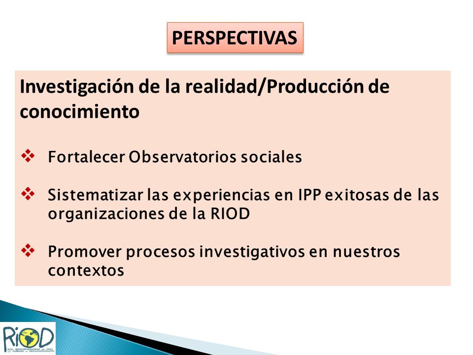 PERSPECTIVAS Investigación de la realidad/Producción de conocimiento Fortalecer Observatorios sociales Sistematizar las experiencias en IPP exitosas de las organizaciones de la RIOD Promover procesos investigativos en nuestros contextos
