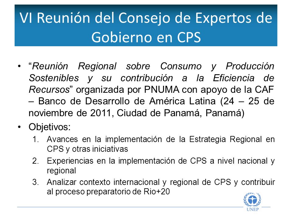 VI Reunión del Consejo de Expertos de Gobierno en CPS Reunión Regional sobre Consumo y Producción Sostenibles y su contribución a la Eficiencia de Recursos organizada por PNUMA con apoyo de la CAF – Banco de Desarrollo de América Latina (24 – 25 de noviembre de 2011, Ciudad de Panamá, Panamá) Objetivos: 1.