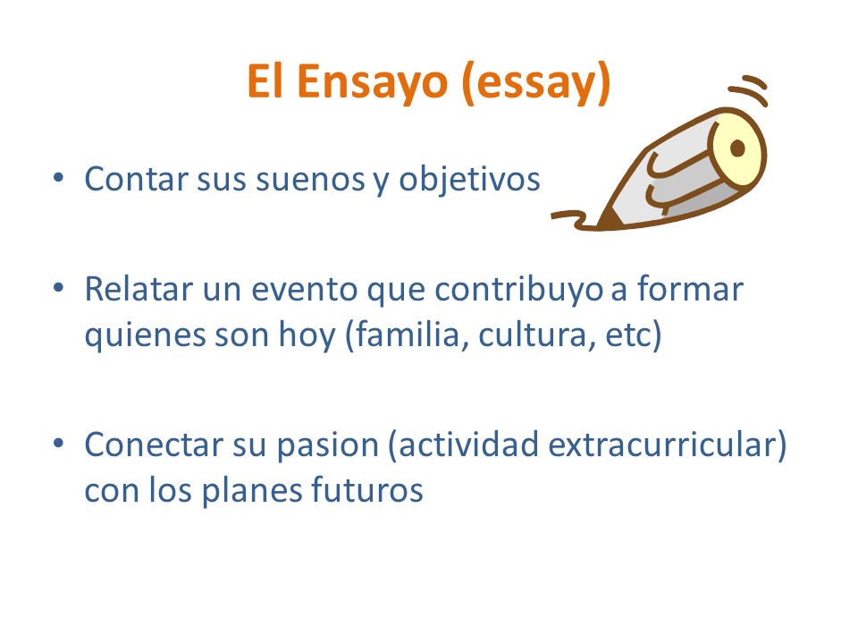 El Ensayo (essay) Contar sus suenos y objetivos Relatar un evento que contribuyo a formar quienes son hoy (familia, cultura, etc) Conectar su pasion (actividad extracurricular) con los planes futuros