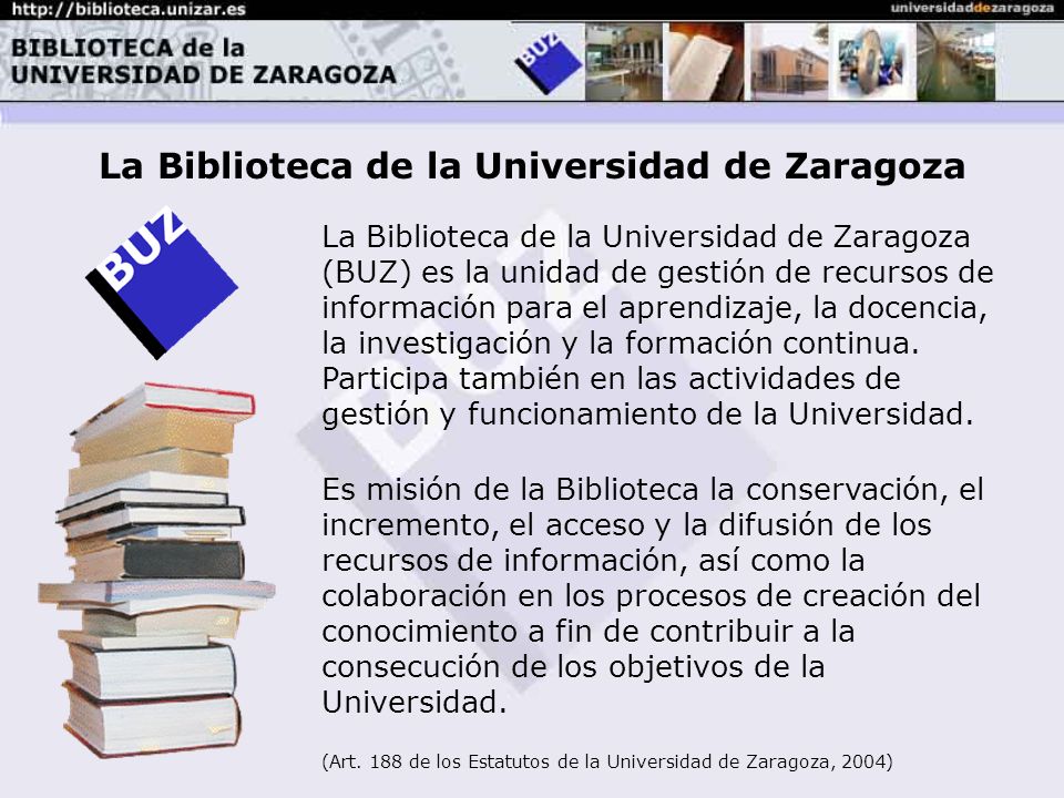 La Biblioteca de la Universidad de Zaragoza (BUZ) es la unidad de gestión de recursos de información para el aprendizaje, la docencia, la investigación y la formación continua.