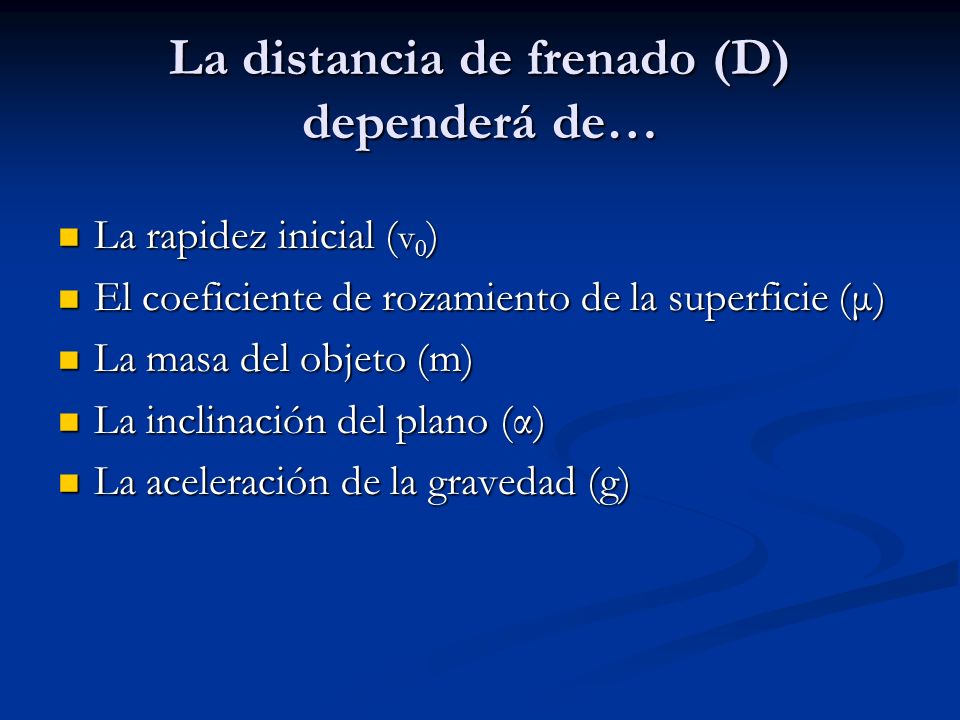 La distancia de frenado (D) dependerá de… La rapidez inicial ( v 0 ) La rapidez inicial ( v 0 ) El coeficiente de rozamiento de la superficie (μ) El coeficiente de rozamiento de la superficie (μ) La masa del objeto (m) La masa del objeto (m) La inclinación del plano (α) La inclinación del plano (α) La aceleración de la gravedad (g) La aceleración de la gravedad (g)