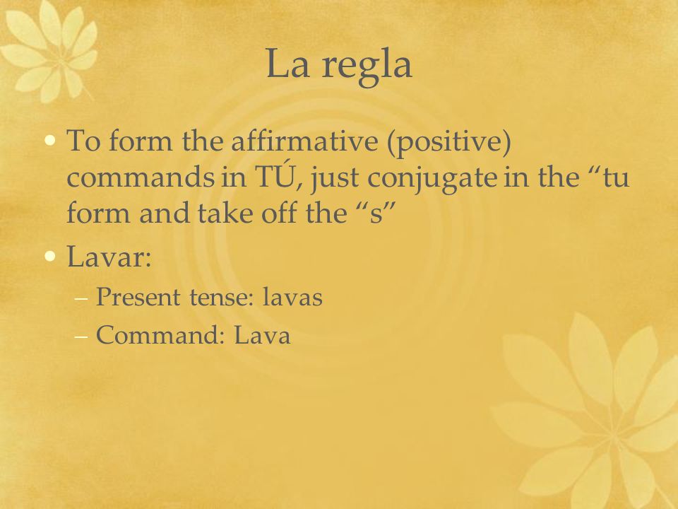 La regla To form the affirmative (positive) commands in TÚ, just conjugate in the tu form and take off the s Lavar: –Present tense: lavas –Command: Lava