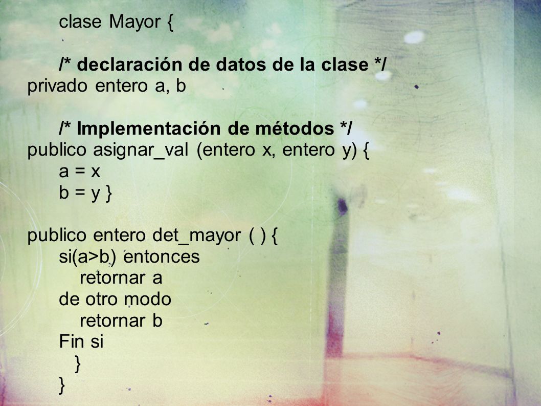clase Mayor { /* declaración de datos de la clase */ privado entero a, b /* Implementación de métodos */ publico asignar_val (entero x, entero y) { a = x b = y } publico entero det_mayor ( ) { si(a>b) entonces retornar a de otro modo retornar b Fin si }