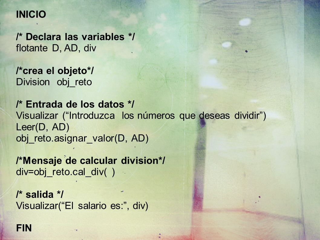 INICIO /* Declara las variables */ flotante D, AD, div /*crea el objeto*/ Division obj_reto /* Entrada de los datos */ Visualizar (Introduzca los números que deseas dividir) Leer(D, AD) obj_reto.asignar_valor(D, AD) /*Mensaje de calcular division*/ div=obj_reto.cal_div( ) /* salida */ Visualizar(El salario es:, div) FIN