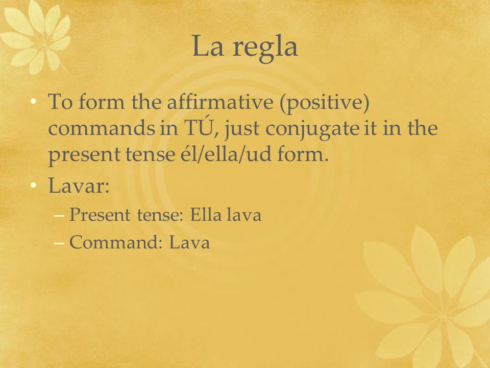 La regla To form the affirmative (positive) commands in TÚ, just conjugate it in the present tense él/ella/ud form.