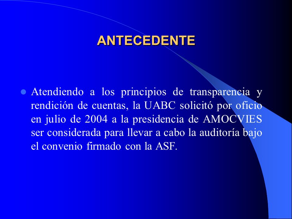 ANTECEDENTE Atendiendo a los principios de transparencia y rendición de cuentas, la UABC solicitó por oficio en julio de 2004 a la presidencia de AMOCVIES ser considerada para llevar a cabo la auditoría bajo el convenio firmado con la ASF.