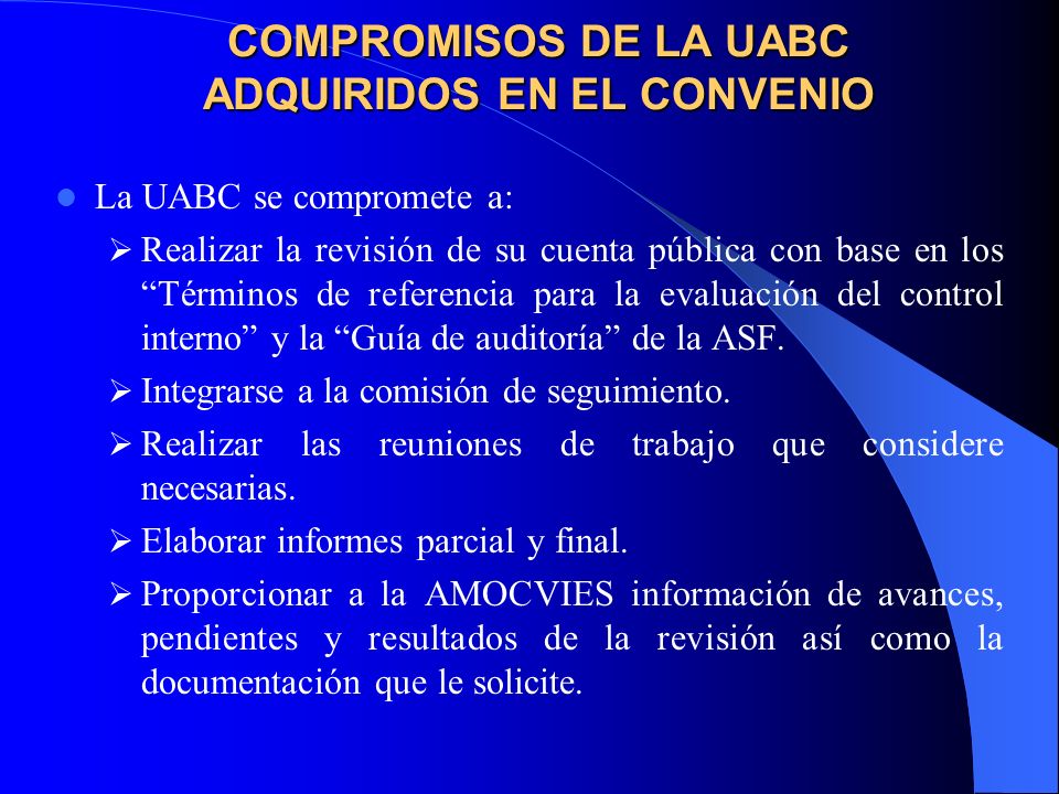 COMPROMISOS DE LA UABC ADQUIRIDOS EN EL CONVENIO La UABC se compromete a: Realizar la revisión de su cuenta pública con base en los Términos de referencia para la evaluación del control interno y la Guía de auditoría de la ASF.