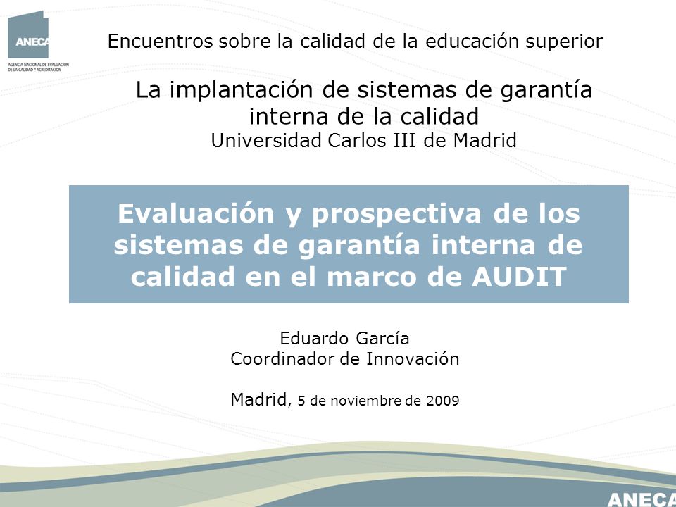 Encuentros sobre la calidad de la educación superior La implantación de sistemas de garantía interna de la calidad Universidad Carlos III de Madrid Evaluación y prospectiva de los sistemas de garantía interna de calidad en el marco de AUDIT Eduardo García Coordinador de Innovación Madrid, 5 de noviembre de 2009