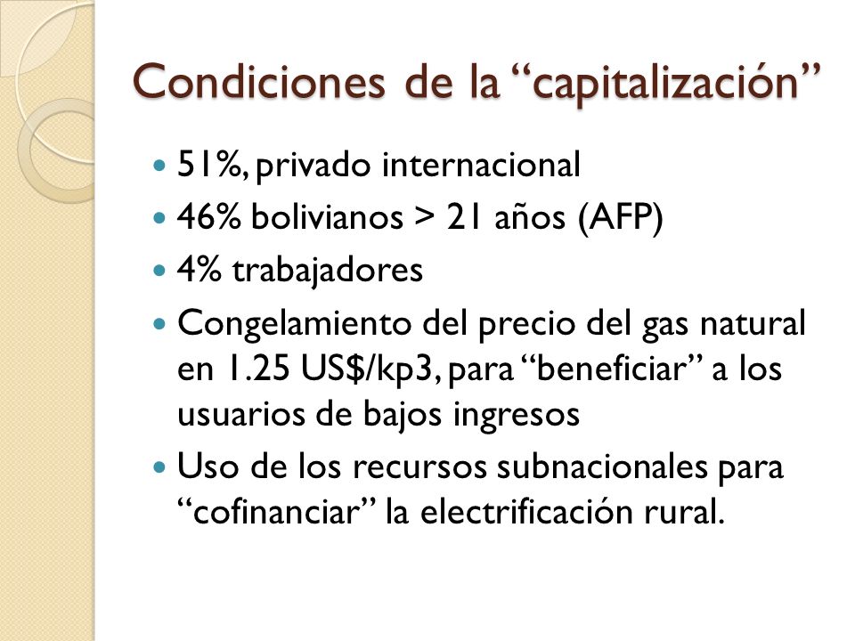 Condiciones de la capitalización 51%, privado internacional 46% bolivianos > 21 años (AFP) 4% trabajadores Congelamiento del precio del gas natural en 1.25 US$/kp3, para beneficiar a los usuarios de bajos ingresos Uso de los recursos subnacionales para cofinanciar la electrificación rural.