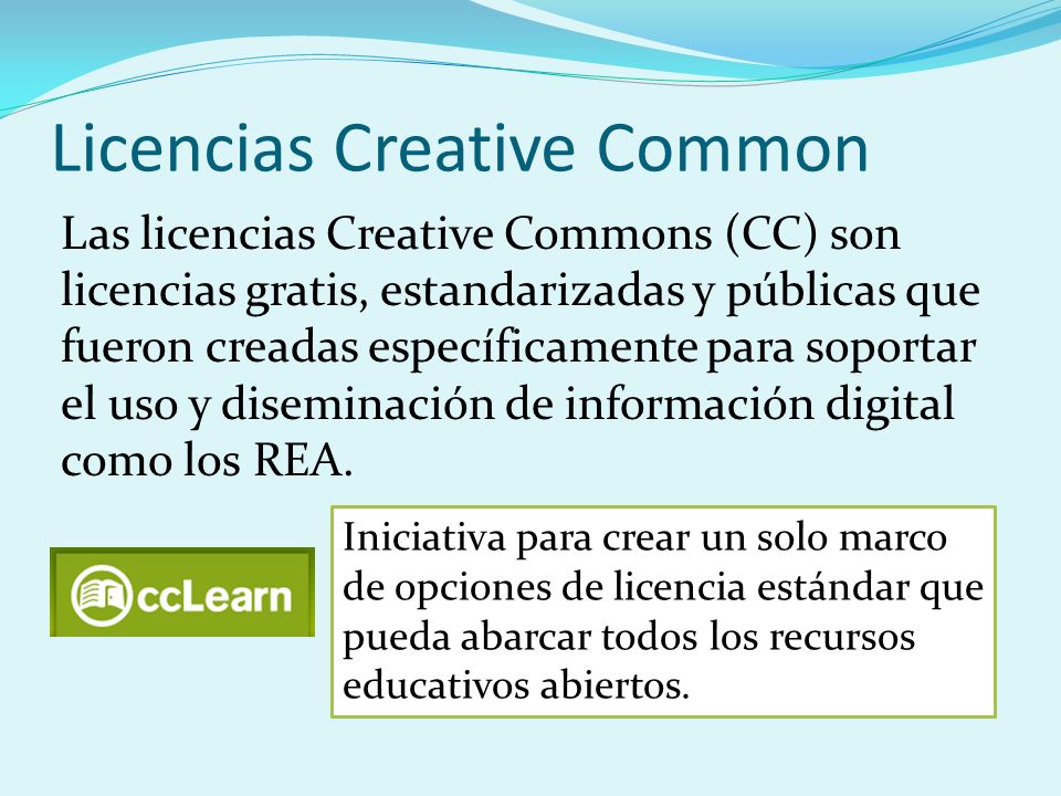 Licencias Creative Common Las licencias Creative Commons (CC) son licencias gratis, estandarizadas y públicas que fueron creadas específicamente para soportar el uso y diseminación de información digital como los REA.