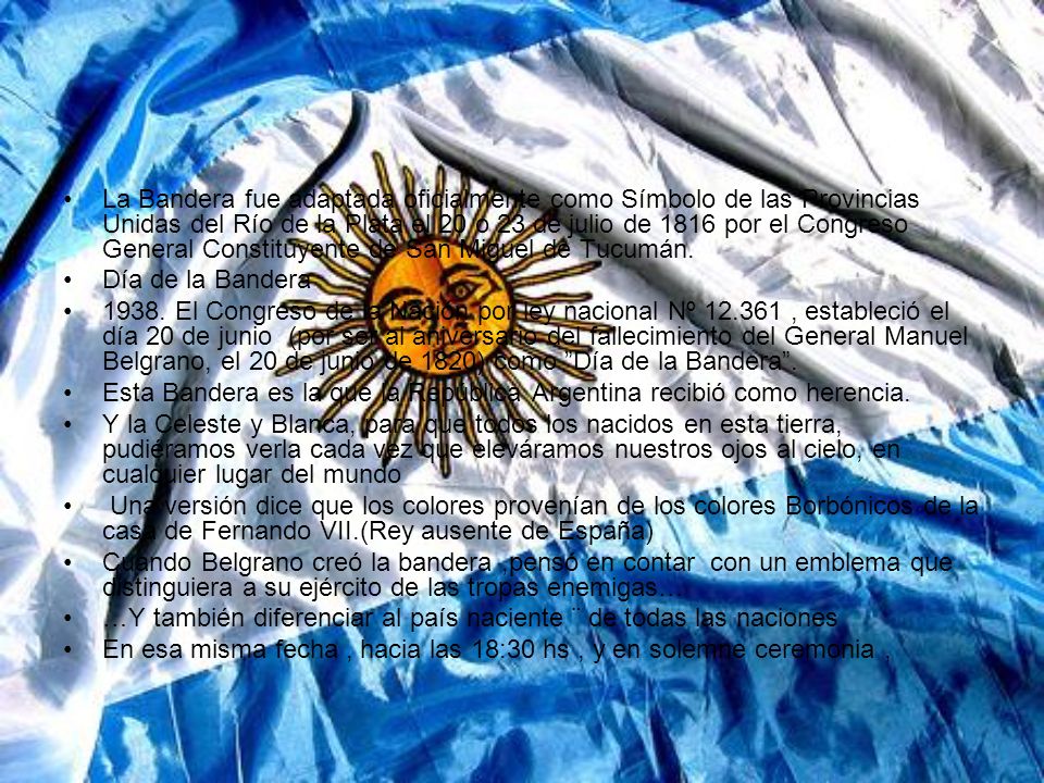 La Bandera fue adaptada oficialmente como Símbolo de las Provincias Unidas del Río de la Plata el 20 o 23 de julio de 1816 por el Congreso General Constituyente de San Miguel de Tucumán.