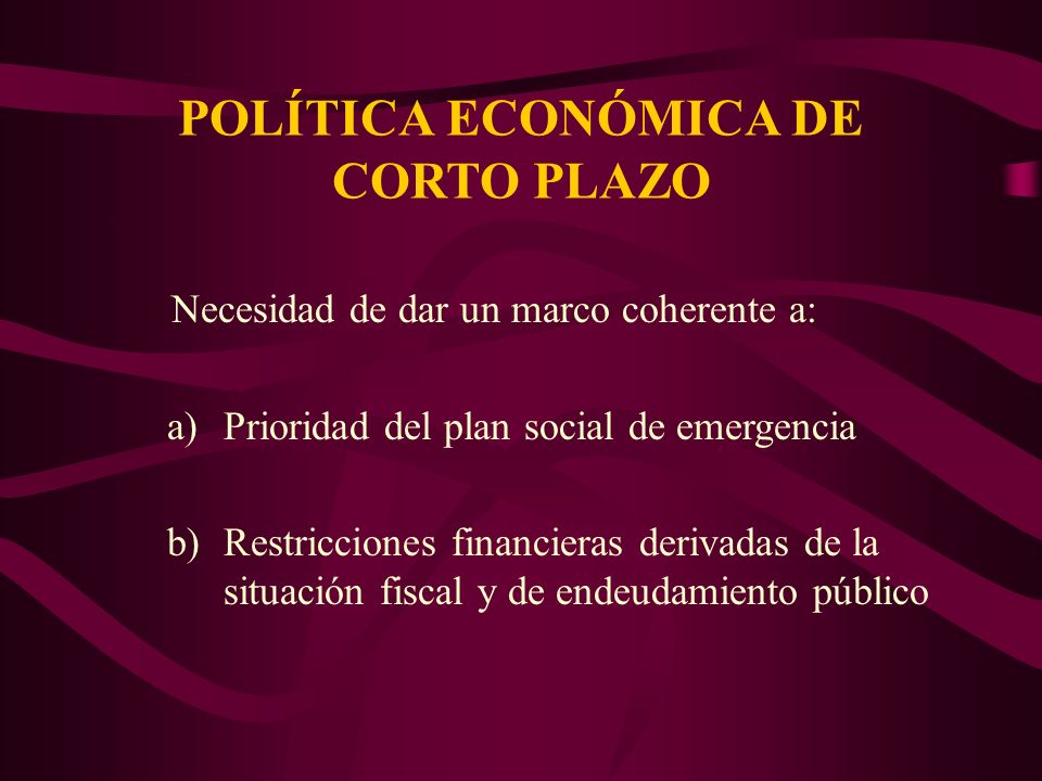 POLÍTICA ECONÓMICA DE CORTO PLAZO Necesidad de dar un marco coherente a: a)Prioridad del plan social de emergencia b)Restricciones financieras derivadas de la situación fiscal y de endeudamiento público