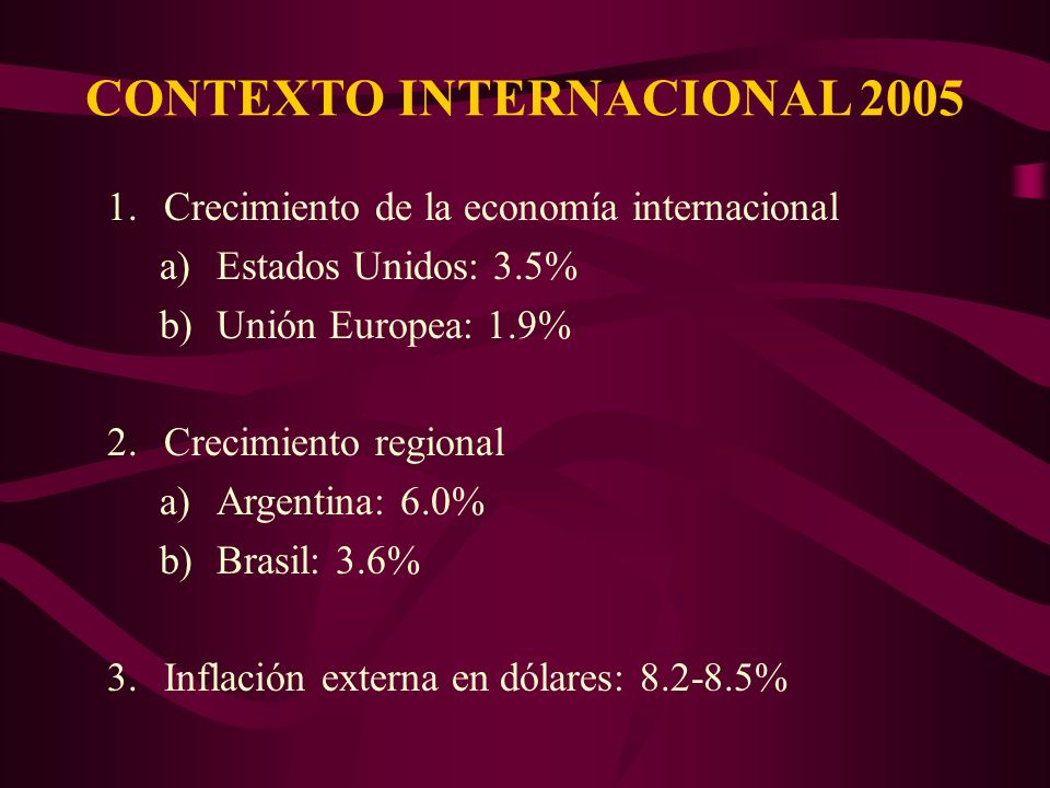 CONTEXTO INTERNACIONAL Crecimiento de la economía internacional a)Estados Unidos: 3.5% b)Unión Europea: 1.9% 2.Crecimiento regional a)Argentina: 6.0% b)Brasil: 3.6% 3.Inflación externa en dólares: %