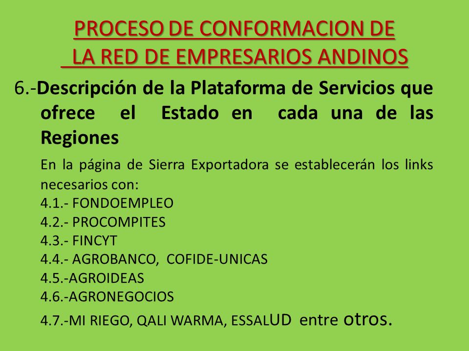 6.-Descripción de la Plataforma de Servicios que ofrece el Estado en cada una de las Regiones En la página de Sierra Exportadora se establecerán los links necesarios con: FONDOEMPLEO PROCOMPITES FINCYT AGROBANCO, COFIDE-UNICAS 4.5.-AGROIDEAS 4.6.-AGRONEGOCIOS 4.7.-MI RIEGO, QALI WARMA, ESSAL UD entre otros.
